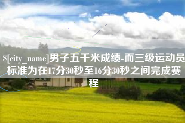 进贤男子五千米成绩-而三级运动员标准为在17分30秒至16分30秒之间完成赛程