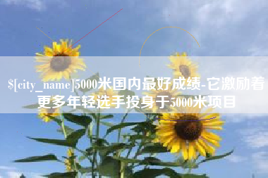 进贤5000米国内最好成绩-它激励着更多年轻选手投身于5000米项目