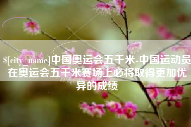 进贤中国奥运会五千米-中国运动员在奥运会五千米赛场上必将取得更加优异的成绩