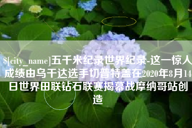 进贤五千米纪录世界纪录-这一惊人成绩由乌干达选手切普特盖在2020年8月14日世界田联钻石联赛揭幕战摩纳哥站创造