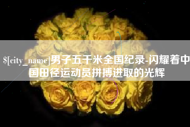 进贤男子五千米全国纪录-闪耀着中国田径运动员拼搏进取的光辉
