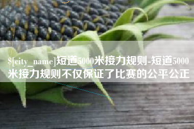 进贤短道5000米接力规则-短道5000米接力规则不仅保证了比赛的公平公正