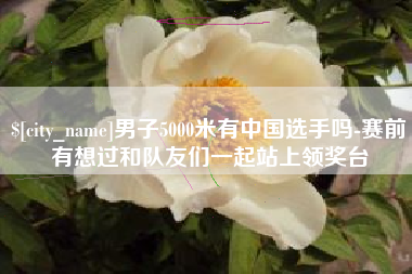 进贤男子5000米有中国选手吗-赛前有想过和队友们一起站上领奖台