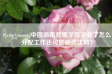 进贤中国消防救援学院毕业了怎么分配工作还可能被逃汰吗？