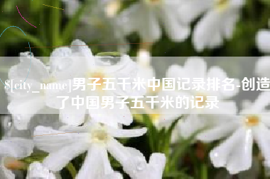 进贤男子五千米中国记录排名-创造了中国男子五千米的记录