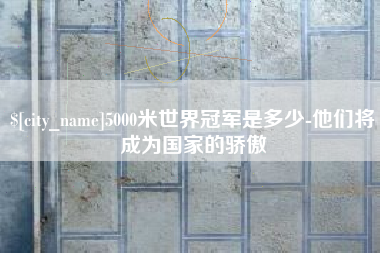 进贤5000米世界冠军是多少-他们将成为国家的骄傲