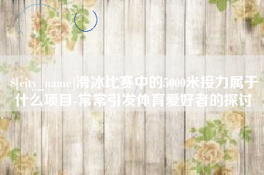 进贤滑冰比赛中的5000米接力属于什么项目-常常引发体育爱好者的探讨