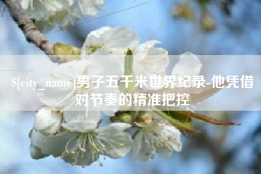 进贤男子五千米世界纪录-他凭借对节奏的精准把控