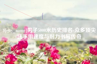 进贤男子5000米历史排名-众多顶尖选手用速度与耐力书写传奇