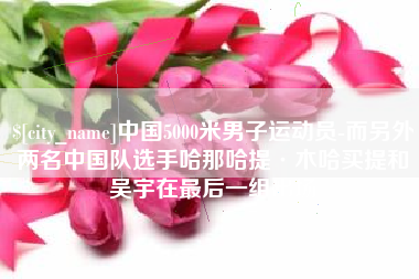 进贤中国5000米男子运动员-而另外两名中国队选手哈那哈提·木哈买提和吴宇在最后一组出场