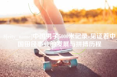 进贤中国男子5000米记录-见证着中国田径事业的发展与拼搏历程