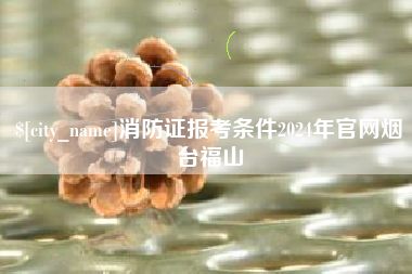 进贤消防证报考条件2024年官网烟台福山